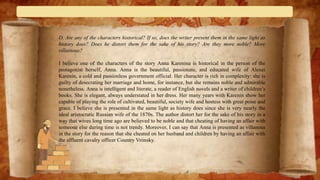 D. Are any of the characters historical? If so, does the writer present them in the same light as
history does? Does he distort them for the sake of his story? Are they more noble? More
villainous?
I believe one of the characters of the story Anna Karenina is historical in the person of the
protagonist herself, Anna. Anna is the beautiful, passionate, and educated wife of Alexei
Karenin, a cold and passionless government official. Her character is rich in complexity: she is
guilty of desecrating her marriage and home, for instance, but she remains noble and admirable
nonetheless. Anna is intelligent and literate, a reader of English novels and a writer of children’s
books. She is elegant, always understated in her dress. Her many years with Karenin show her
capable of playing the role of cultivated, beautiful, society wife and hostess with great poise and
grace. I believe she is presented in the same light as history does since she is very nearly the
ideal aristocratic Russian wife of the 1870s. The author distort her for the sake of his story in a
way that wives long time ago are believed to be noble and that cheating of having an affair with
someone else during time is not trendy. Moreover, I can say that Anna is presented as villanous
in the story for the reason that she cheated on her husband and children by having an affair with
the affluent cavalry officer Country Vrónsky.
 