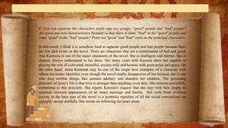 E. Can you separate the characters easily into two groups -"good" people and "bad" people?
Are good and evil characteristics blended so that there is some "bad" in the "good" people and
some "good" in the "bad" people? Point out "good "and "bad" traits in the principal characters.
In this novel, I think it is somehow hard to separate good people and bad people because there
are few plot twists in the novel. There are characters that are a combination of bad and good.
Ana Karenina is one of the major characters of the novel. She is intelligent and literate. She is
elegant, always understated in her dress. Her many years with Karenin show her capable of
playing the role of cultivated, beautiful, society wife and hostess with great poise and grace. On
the other hand, Anna Karenina may be one of the single best examples of a character with
whom the reader identifies even though the novel totally disapproves of her because she is one
who does terrible things, like commit adultery and abandon her children. The governing
principle of Anna’s life is that love is stronger than anything, even duty. She remains powerfully
committed to this principle. She rejects Karenin’s request that she stay with him simply to
maintain outward appearances of an intact marriage and family. Her exile from civilized
society in the later part of the novel is a symbolic rejection of all the social conventions we
normally accept dutifully. She insists on following her heart alone.
 