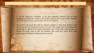 F. Are the characters consistent, or do they sometimes surprise you by doing
something you think they would not do? if they surprise you in some of their thoughts
of actions, do they do so convincingly? Point out instances.
One event in the novel that I did not expect to happen is when Anna decides to kill
herself because she mistakenly believes it is the only escape from her unhappy life,
specifically in regards to her marital and family woes. None of the viable options, i.e.
fleeing, divorcing seem to offer her freedom. She could have chose those other
options she had instead of taking away her own life.
 