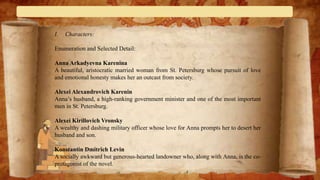 I. Characters:
Enumeration and Selected Detail:
Anna Arkadyevna Karenina
A beautiful, aristocratic married woman from St. Petersburg whose pursuit of love
and emotional honesty makes her an outcast from society.
Alexei Alexandrovich Karenin
Anna’s husband, a high-ranking government minister and one of the most important
men in St. Petersburg.
Alexei Kirillovich Vronsky
A wealthy and dashing military officer whose love for Anna prompts her to desert her
husband and son.
Konstantin Dmitrich Levin
A socially awkward but generous-hearted landowner who, along with Anna, is the co-
protagonist of the novel.
 