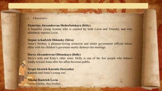 I. Characters:
Ekaterina Alexandrovna Shcherbatskaya (Kitty)
A beautiful young woman who is courted by both Levin and Vronsky, and who
ultimately marries Levin.
Stepan Arkadyich Oblonsky (Stiva)
Anna’s brother, a pleasure-loving aristocrat and minor government official whose
affair with his children’s governess nearly destroys his marriage.
Darya Alexandrovna Oblonskaya (Dolly)
Stiva’s wife and Kitty’s older sister. Dolly is one of the few people who behave
kindly toward Anna after her affair becomes public.
Sergei Alexeich Karenin (Seryozha)
Karenin and Anna’s young son.
Nikolai Dmitrich Levin
Levin’s sickly, thin brother.
 