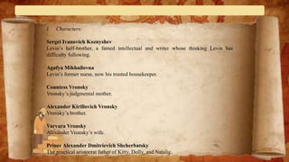 I. Characters:
Sergei Ivanovich Koznyshev
Levin’s half-brother, a famed intellectual and writer whose thinking Levin has
difficulty following.
Agafya Mikhailovna
Levin’s former nurse, now his trusted housekeeper.
Countess Vronsky
Vronsky’s judgmental mother.
Alexander Kirillovich Vronsky
Vronsky’s brother.
Varvara Vronsky
Alexander Vronsky’s wife.
Prince Alexander Dmitrievich Shcherbatsky
The practical aristocrat father of Kitty, Dolly, and Natalie.
 