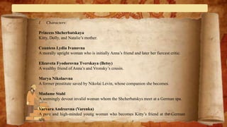 I. Characters:
Princess Shcherbatskaya
Kitty, Dolly, and Natalie’s mother.
Countess Lydia Ivanovna
A morally upright woman who is initially Anna’s friend and later her fiercest critic.
Elizaveta Fyodorovna Tverskaya (Betsy)
A wealthy friend of Anna’s and Vronsky’s cousin.
Marya Nikolaevna
A former prostitute saved by Nikolai Levin, whose companion she becomes.
Madame Stahl
A seemingly devout invalid woman whom the Shcherbatskys meet at a German spa.
Varvara Andreevna (Varenka)
A pure and high-minded young woman who becomes Kitty’s friend at the German
spa.
 