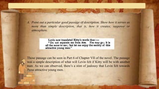 A. Point out a particular good passage of description. Show how it serves as
more than simple description, that is, how it creates, suspense or
atmosphere.
Those passage can be seen in Part 6 of Chapter VII of the novel. The passage
was a simple description of what will Levin felt if Kitty will be with another
man. As we can observed, there’s a stint of jealousy that Levin felt towards
those attractive young men.
 