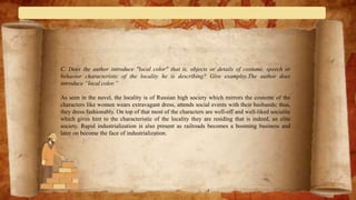 C. Does the author introduce "local color" that is, objects or details of costume, speech or
behavior characteristic of the locality he is describing? Give examples.The author does
introduce “local color.”
As seen in the novel, the locality is of Russian high society which mirrors the costume of the
characters like women wears extravagant dress, attends social events with their husbands; thus,
they dress fashionably. On top of that most of the characters are well-off and well-liked socialite
which gives hint to the characteristic of the locality they are residing that is indeed, an elite
society. Rapid industrialization is also present as railroads becomes a booming business and
later on become the face of industrialization.
 