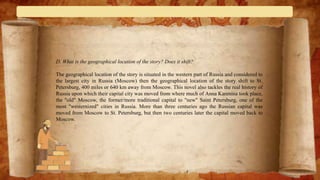 D. What is the geographical location of the story? Does it shift?
The geographical location of the story is situated in the western part of Russia and considered to
the largest city in Russia (Moscow) then the geographical location of the story shift to St.
Petersburg, 400 miles or 640 km away from Moscow. This novel also tackles the real history of
Russia upon which their capital city was moved from where much of Anna Karenina took place,
the "old" Moscow, the former/more traditional capital to "new" Saint Petersburg, one of the
most "westernized" cities in Russia. More than three centuries ago the Russian capital was
moved from Moscow to St. Petersburg, but then two centuries later the capital moved back to
Moscow.
 