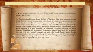 E. What is the time of the story? Can we as modern readers identify with the time if it is not the
present? How or why?
Leo Tolstoy’s Anna Karenina depicts the lives of the upper class in the nineteenth century
Russia. This was a time of insane amounts of intellectual fervor and debate about what direction
Russia should take in becoming a modern nation. By the late 19th century, Russia was
preoccupied in proving that it could be as advanced as the rest of Europe. Tolstoy illustrates the
different facets of 19th century Russia through the different physical settings of the novel.
Setting matters a lot in Anna Karenina. The lives of the characters—especially their moral
lives—are affected by their surroundings. As a modern reader, I could hardly tell the specific
timeframe of the story primarily because it was set in a late period wherein I am not familiar
with, the novel also did not mention the specific year when the story took place. Hence, the
events and the surroundings of the characters in the novel would make us tell that is indeed set
in the backdrop of Imperial Russia in the 19th-century.
 