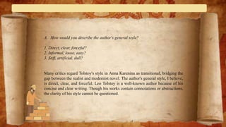 A. How would you describe the author's general style?
1. Direct, clear, forceful?
2. Informal, loose, easy?
3. Stiff, artificial, dull?
Many critics regard Tolstoy's style in Anna Karenina as transitional, bridging the
gap between the realist and modernist novel. The author's general style, I believe,
is direct, clear, and forceful. Leo Tolstoy is a well-known author because of his
concise and clear writing. Though his works contain connotations or abstractions,
the clarity of his style cannot be questioned.
 