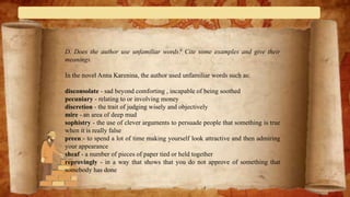 D. Does the author use unfamiliar words? Cite some examples and give their
meanings.
In the novel Anna Karenina, the author used unfamiliar words such as:
disconsolate - sad beyond comforting , incapable of being soothed
pecuniary - relating to or involving money
discretion - the trait of judging wisely and objectively
mire - ​an area of deep mud
sophistry - the use of clever arguments to persuade people that something is true
when it is really false
preen - to spend a lot of time making yourself look attractive and then admiring
your appearance
sheaf - a number of pieces of paper tied or held together
reprovingly - in a way that shows that you do not approve of something that
somebody has done
 