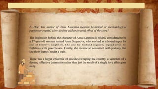 E. Does The author of Anna Karenina mention historical or methodological
persons or events? How do they add to the total effect of the story?
The inspiration behind the character of Anna Karenina is widely considered to be
a 37-year-old woman named Anna Stepanova, who worked as a housekeeper for
one of Tolstoy’s neighbors. She and her husband regularly argued about his
flirtations with governesses. Finally, she became so consumed with jealousy that
she threw herself under a train.
There was a larger epidemic of suicides sweeping the country, a symptom of a
deeper, collective depression rather than just the result of a single love affair gone
awry.
 