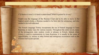 F. If dialect is used, is it hard to understand? What is gained by its use?
French was the language of the Russian Court and to be able to move in the
highest social circles, a Russian needed to be born into the aristocracy and also
needed to be well-educated.
The French Language Tolstoy incorporates the use of French language in Anna
Karenina in many ways for various reasons. Throughout the entire novel, many
of the protagonists state random words or phrases in French. Indeed, when
French is used to communicate in Anna Karenina, it is usually in the sense of
superficiality, i.e. society or other formal and outrageous occurrences such as the
French Clairvoyant episode.
 