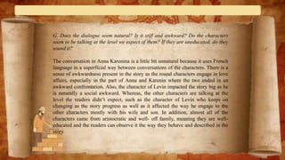 G. Does the dialogue seem natural? Is it stiff and awkward? Do the characters
seem to be talking at the level we expect of them? If they are uneducated, do they
sound it?
The conversation in Anna Karenina is a little bit unnatural because it uses French
language in a superficial way between conversations of the characters. There is a
sense of awkwardness present in the story as the round characters engage in love
affairs, especially in the part of Anna and Karenin where the two ended in an
awkward confrontation. Also, the character of Levin impacted the story big as he
is naturally a social awkward. Whereas, the other characters are talking at the
level the readers didn’t expect, such as the character of Levin who keeps on
changing as the story progress as well as it affected the way he engage to the
other characters mostly with his wife and son. In addition, almost all of the
characters came from aristocratic and well- off family, meaning they are well-
educated and the readers can observe it the way they behave and described in the
story.
 