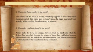 A. What is the basic conflict in the novel?
The conflict of the novel is where something happens to shake the major
characters out of their status quo. In Anna's case, she meets a certain Count
Vronsky while traveling from Petersburg to Moscow.
B. What other conflict is found in the novel?
Anna’s battle for love, her struggle between what she needs and what she
desires, her hatred of lies and her usage of them, her vacillation between
liberal values- and old patriarchal and moral values – all reinforce the theme
of internal conflict that leads to inevitable destruction.
 