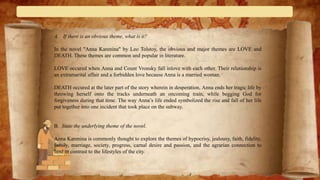 A. If there is an obvious theme, what is it?
In the novel "Anna Karenina" by Leo Tolstoy, the obvious and major themes are LOVE and
DEATH. These themes are common and popular in literature.
LOVE occured when Anna and Count Vronsky fall inlove with each other. Their relationship is
an extramarital affair and a forbidden love because Anna is a married woman.
DEATH occured at the later part of the story wherein in desperation, Anna ends her tragic life by
throwing herself onto the tracks underneath an oncoming train, while begging God for
forgiveness during that time. The way Anna’s life ended symbolized the rise and fall of her life
put together into one incident that took place on the subway.
B. State the underlying theme of the novel.
Anna Karenina is commonly thought to explore the themes of hypocrisy, jealousy, faith, fidelity,
family, marriage, society, progress, carnal desire and passion, and the agrarian connection to
land in contrast to the lifestyles of the city.
 