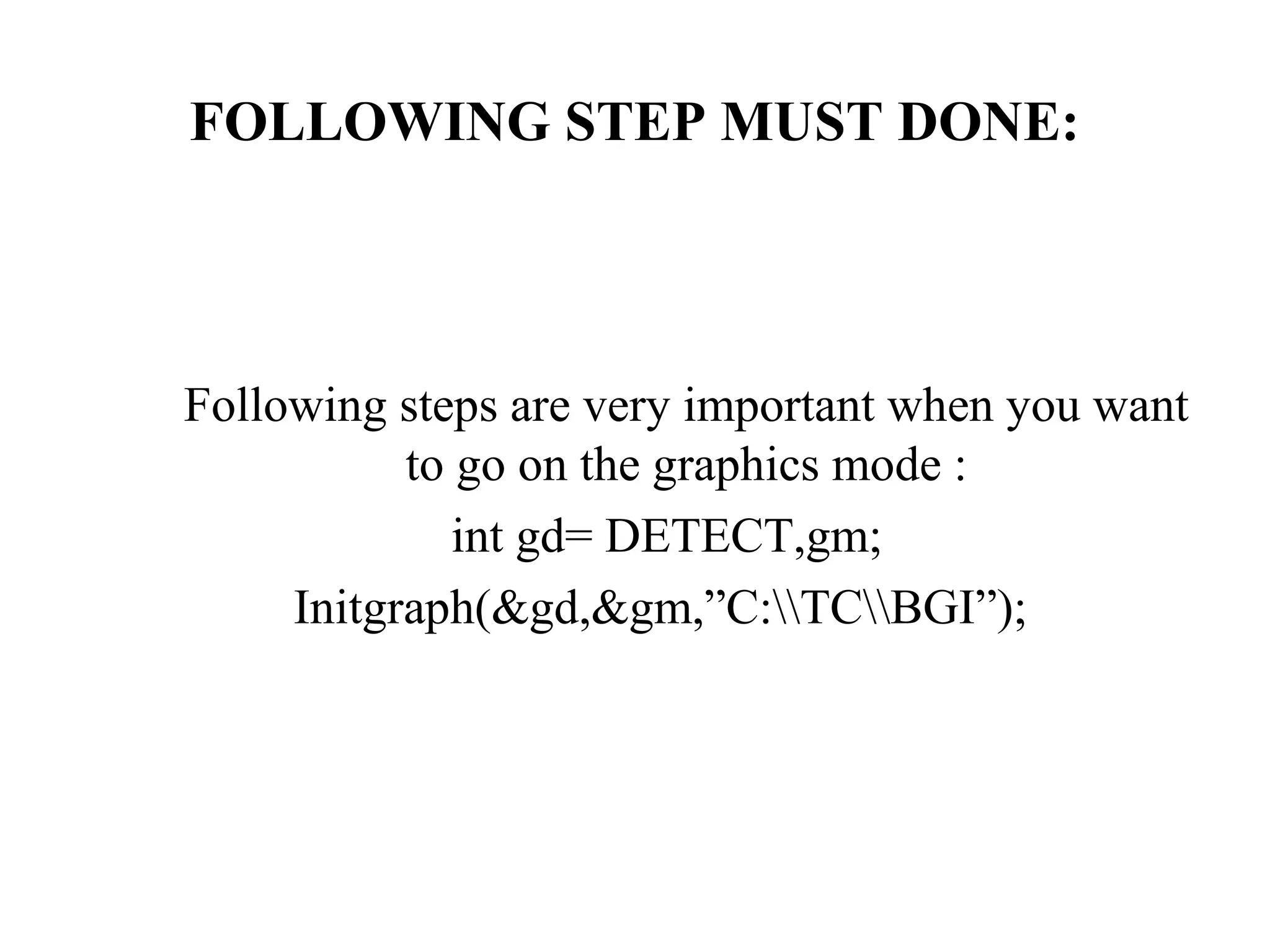 FOLLOWING STEP MUST DONE:



Following steps are very important when you want
           to go on the graphics mode :
              int gd= DETECT,gm;
     Initgraph(&gd,&gm,”C:TCBGI”);
 