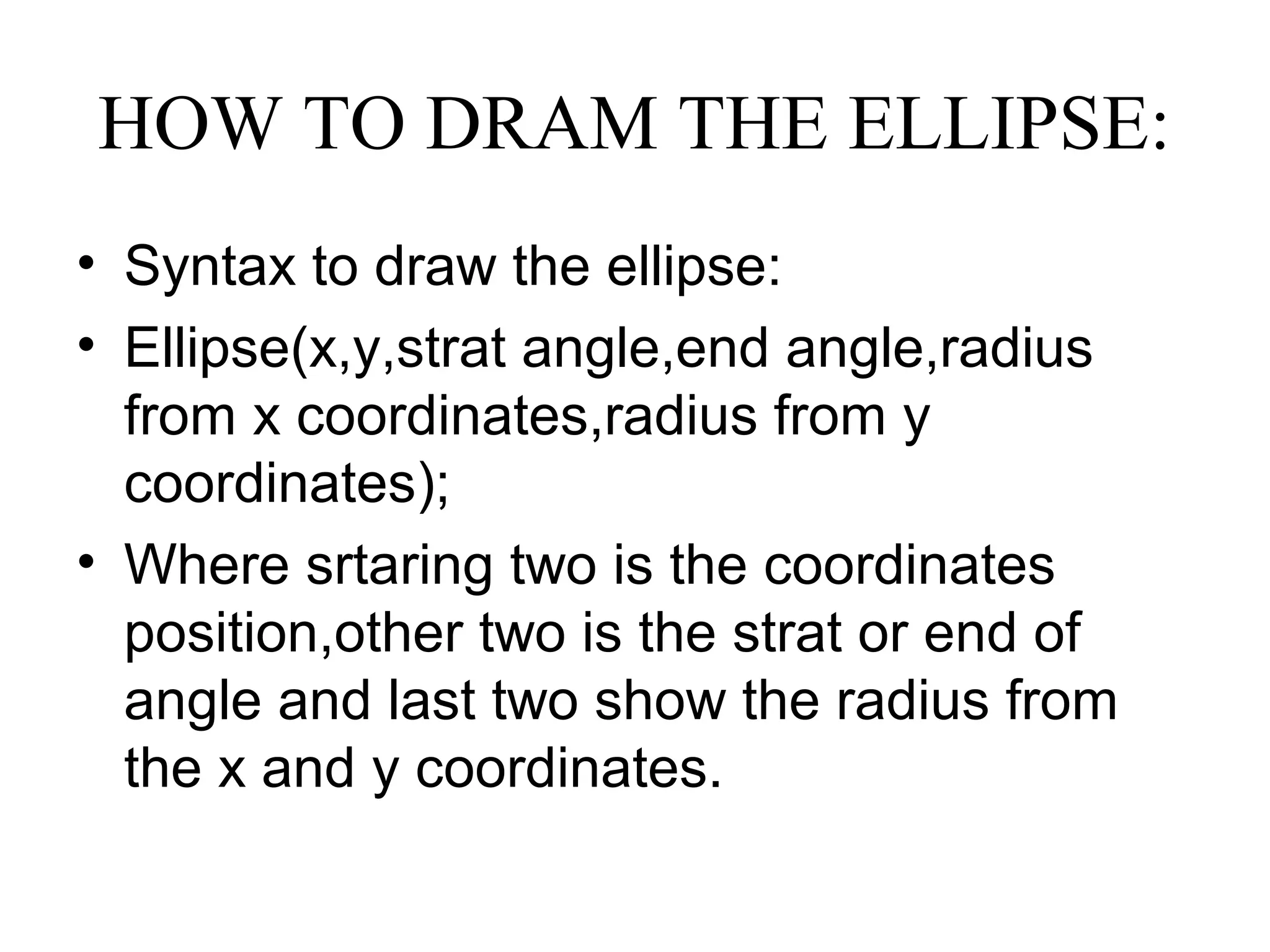 HOW TO DRAM THE ELLIPSE:
• Syntax to draw the ellipse:
• Ellipse(x,y,strat angle,end angle,radius
  from x coordinates,radius from y
  coordinates);
• Where srtaring two is the coordinates
  position,other two is the strat or end of
  angle and last two show the radius from
  the x and y coordinates.
 