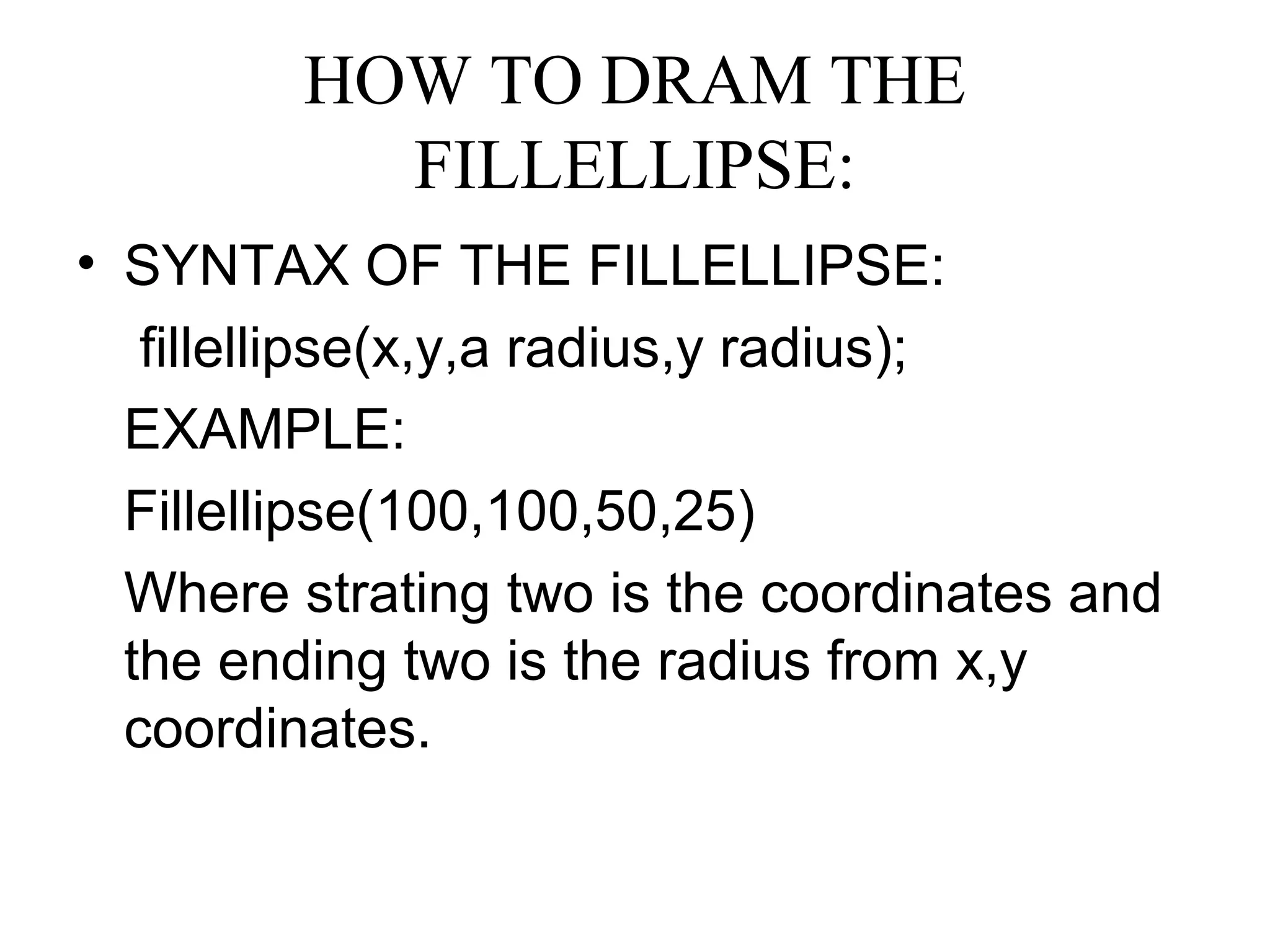 HOW TO DRAM THE
           FILLELLIPSE:
• SYNTAX OF THE FILLELLIPSE:
   fillellipse(x,y,a radius,y radius);
  EXAMPLE:
  Fillellipse(100,100,50,25)
  Where strating two is the coordinates and
  the ending two is the radius from x,y
  coordinates.
 