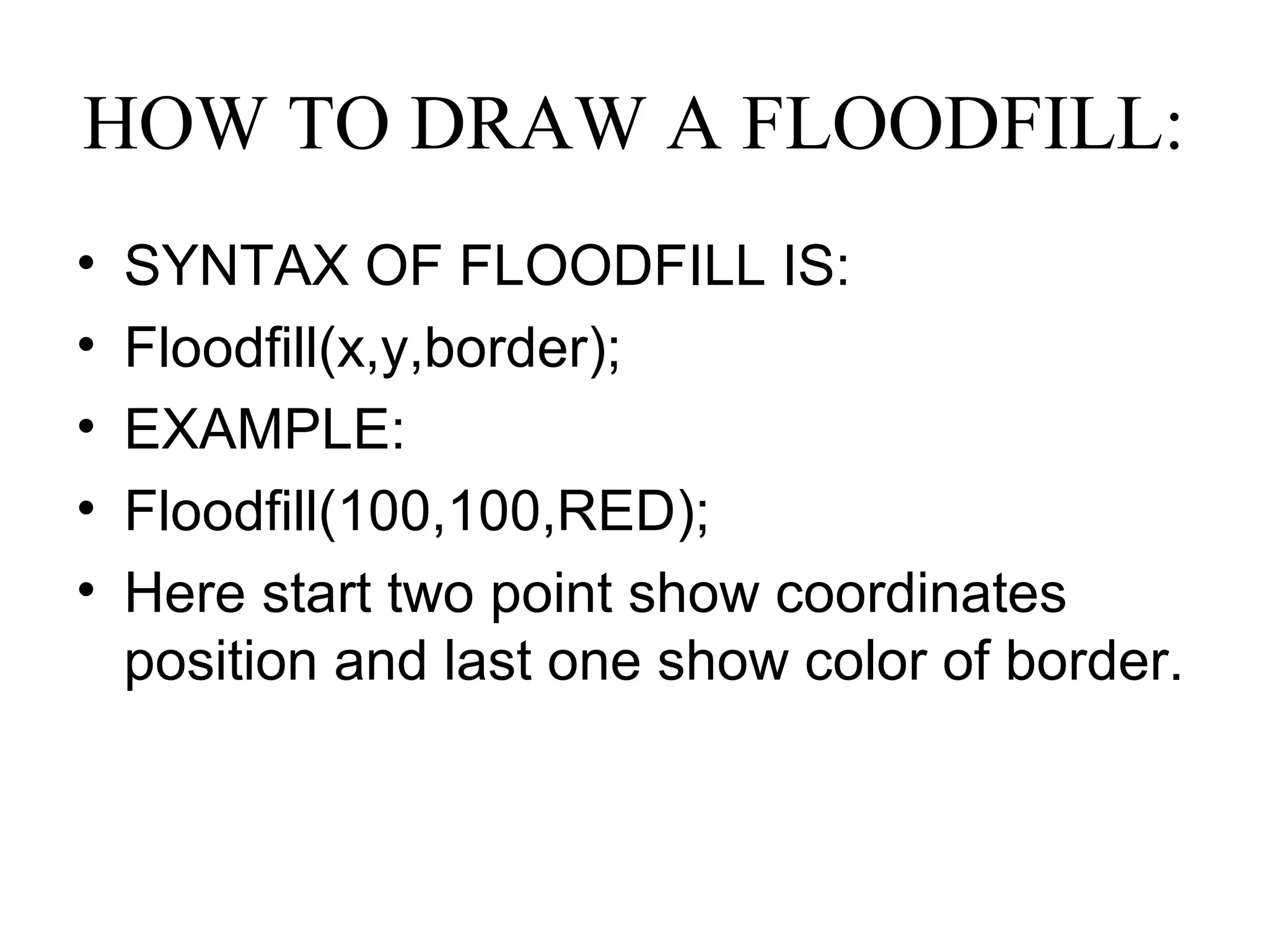 HOW TO DRAW A FLOODFILL:
•   SYNTAX OF FLOODFILL IS:
•   Floodfill(x,y,border);
•   EXAMPLE:
•   Floodfill(100,100,RED);
•   Here start two point show coordinates
    position and last one show color of border.
 