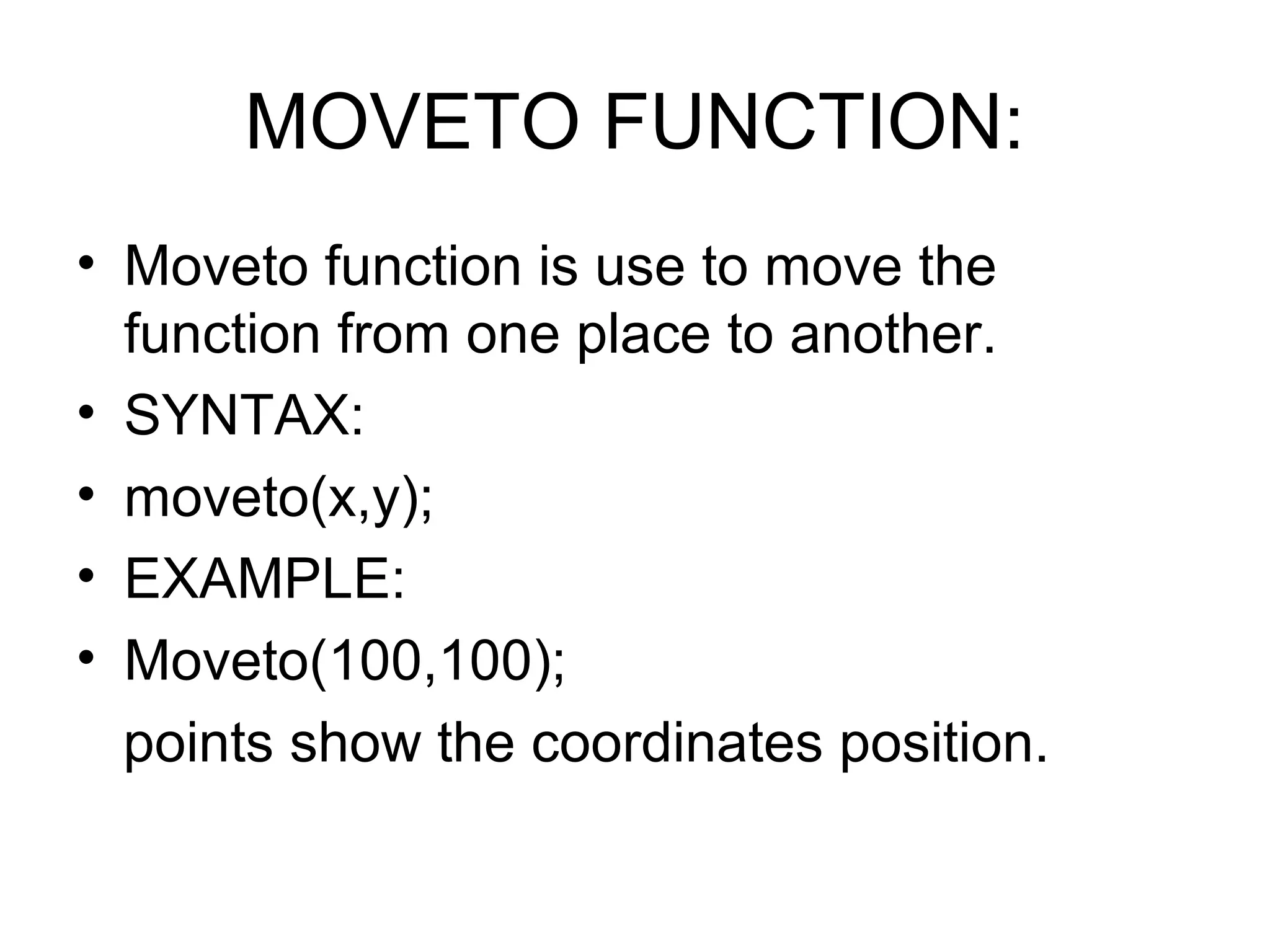 MOVETO FUNCTION:
• Moveto function is use to move the
  function from one place to another.
• SYNTAX:
• moveto(x,y);
• EXAMPLE:
• Moveto(100,100);
  points show the coordinates position.
 