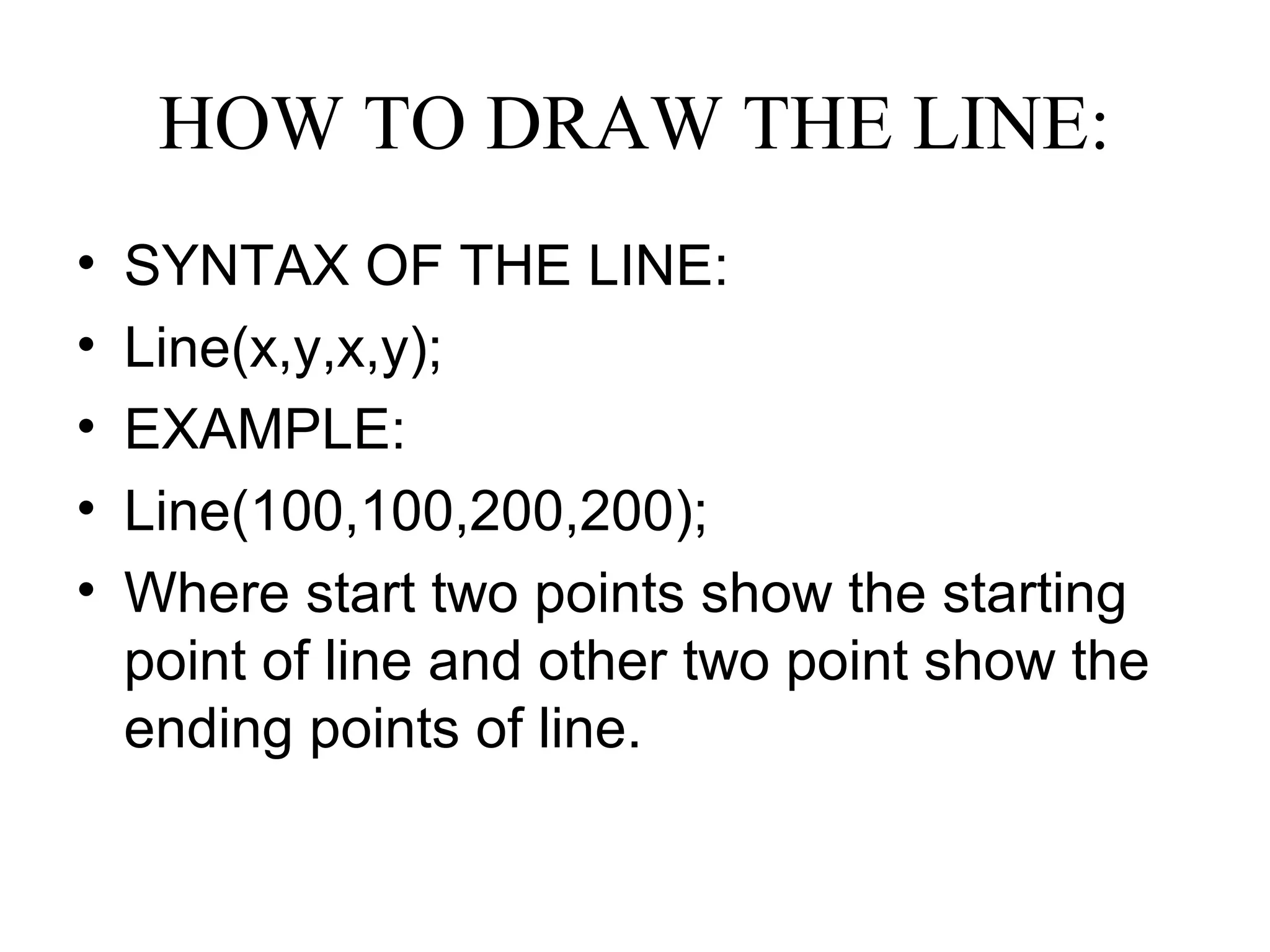 HOW TO DRAW THE LINE:
•   SYNTAX OF THE LINE:
•   Line(x,y,x,y);
•   EXAMPLE:
•   Line(100,100,200,200);
•   Where start two points show the starting
    point of line and other two point show the
    ending points of line.
 