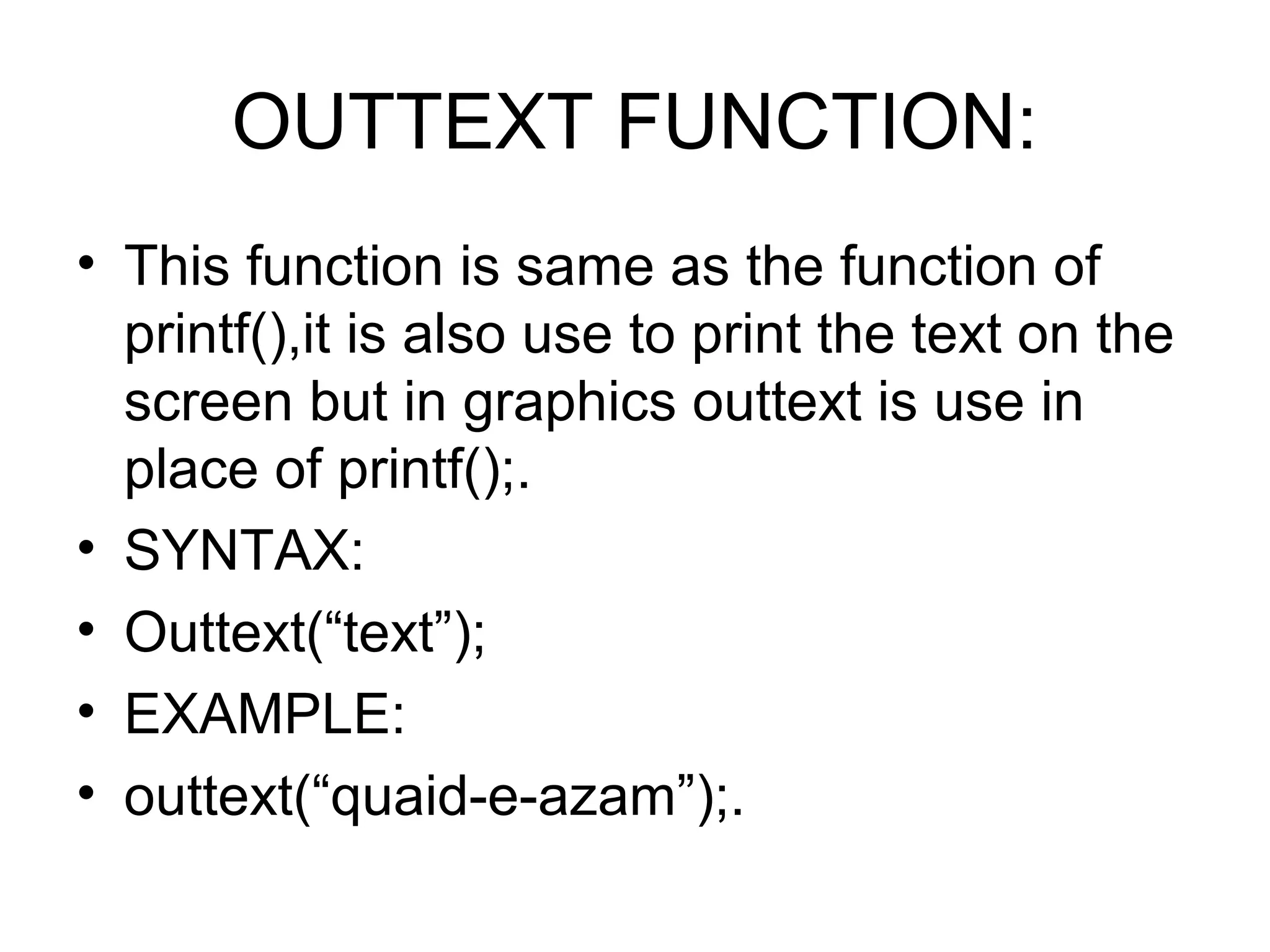 OUTTEXT FUNCTION:
• This function is same as the function of
  printf(),it is also use to print the text on the
  screen but in graphics outtext is use in
  place of printf();.
• SYNTAX:
• Outtext(“text”);
• EXAMPLE:
• outtext(“quaid-e-azam”);.
 