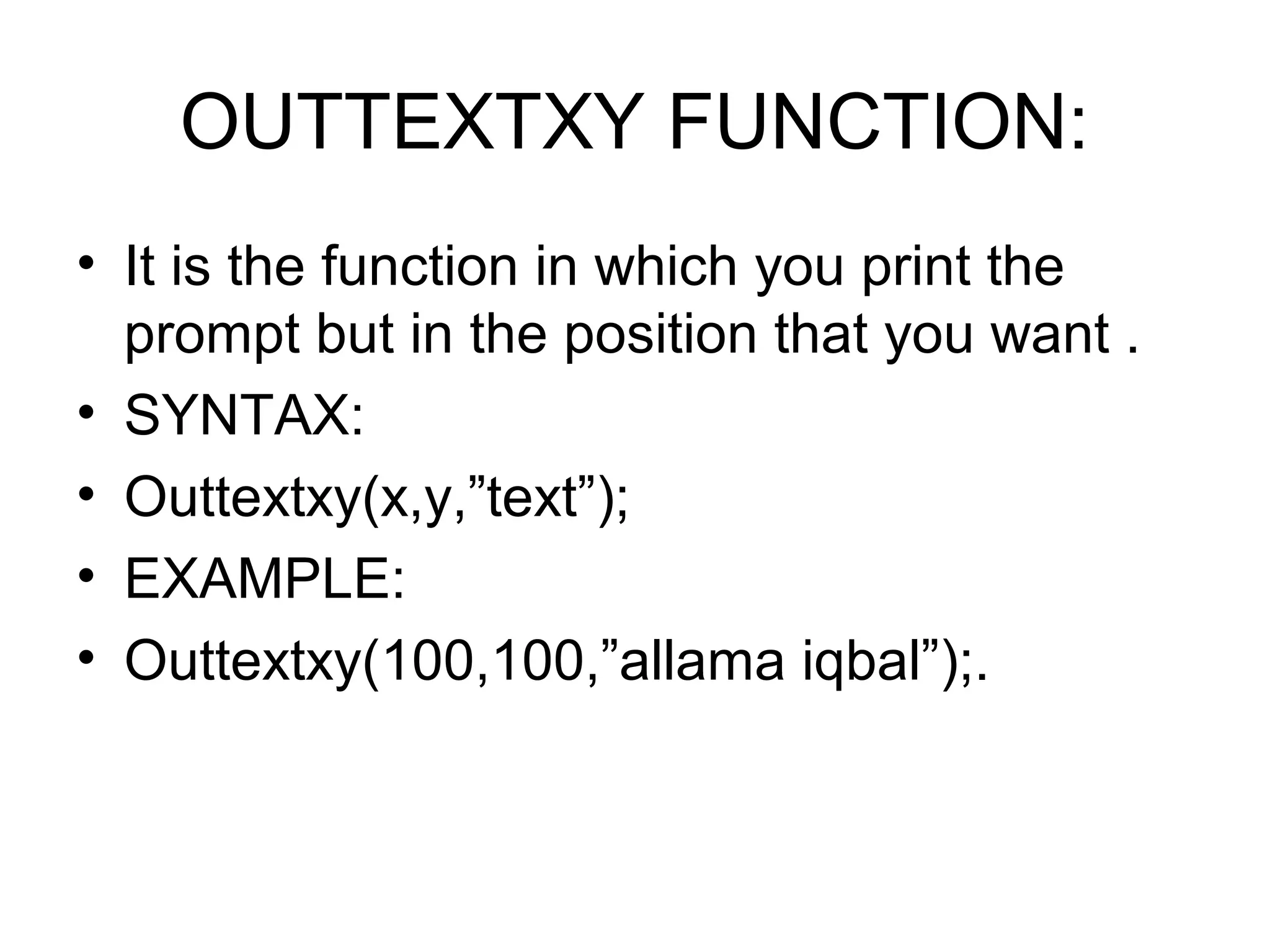OUTTEXTXY FUNCTION:
• It is the function in which you print the
  prompt but in the position that you want .
• SYNTAX:
• Outtextxy(x,y,”text”);
• EXAMPLE:
• Outtextxy(100,100,”allama iqbal”);.
 