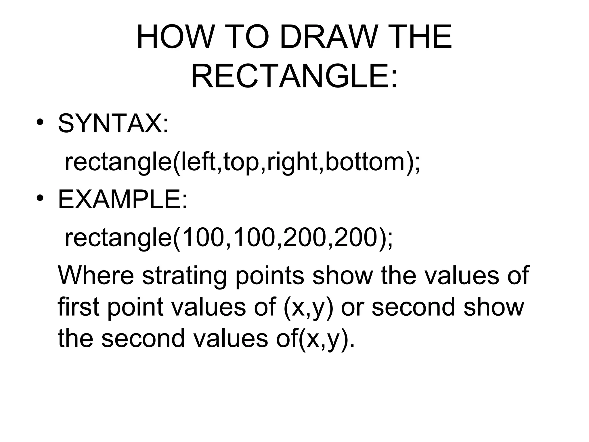 HOW TO DRAW THE
          RECTANGLE:
• SYNTAX:
   rectangle(left,top,right,bottom);
• EXAMPLE:
   rectangle(100,100,200,200);
  Where strating points show the values of
  first point values of (x,y) or second show
  the second values of(x,y).
 