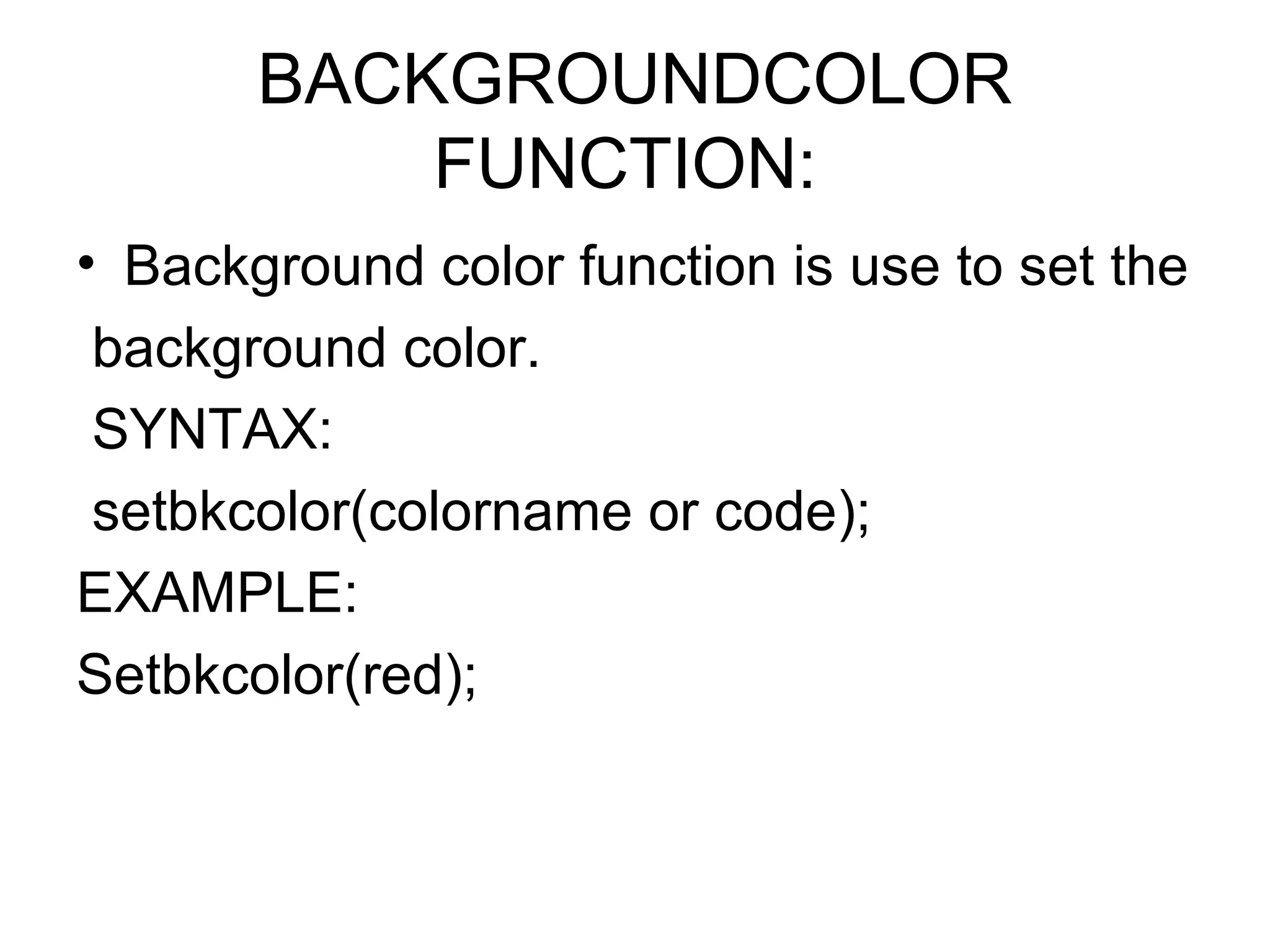 BACKGROUNDCOLOR
           FUNCTION:
• Background color function is use to set the
 background color.
 SYNTAX:
 setbkcolor(colorname or code);
EXAMPLE:
Setbkcolor(red);
 