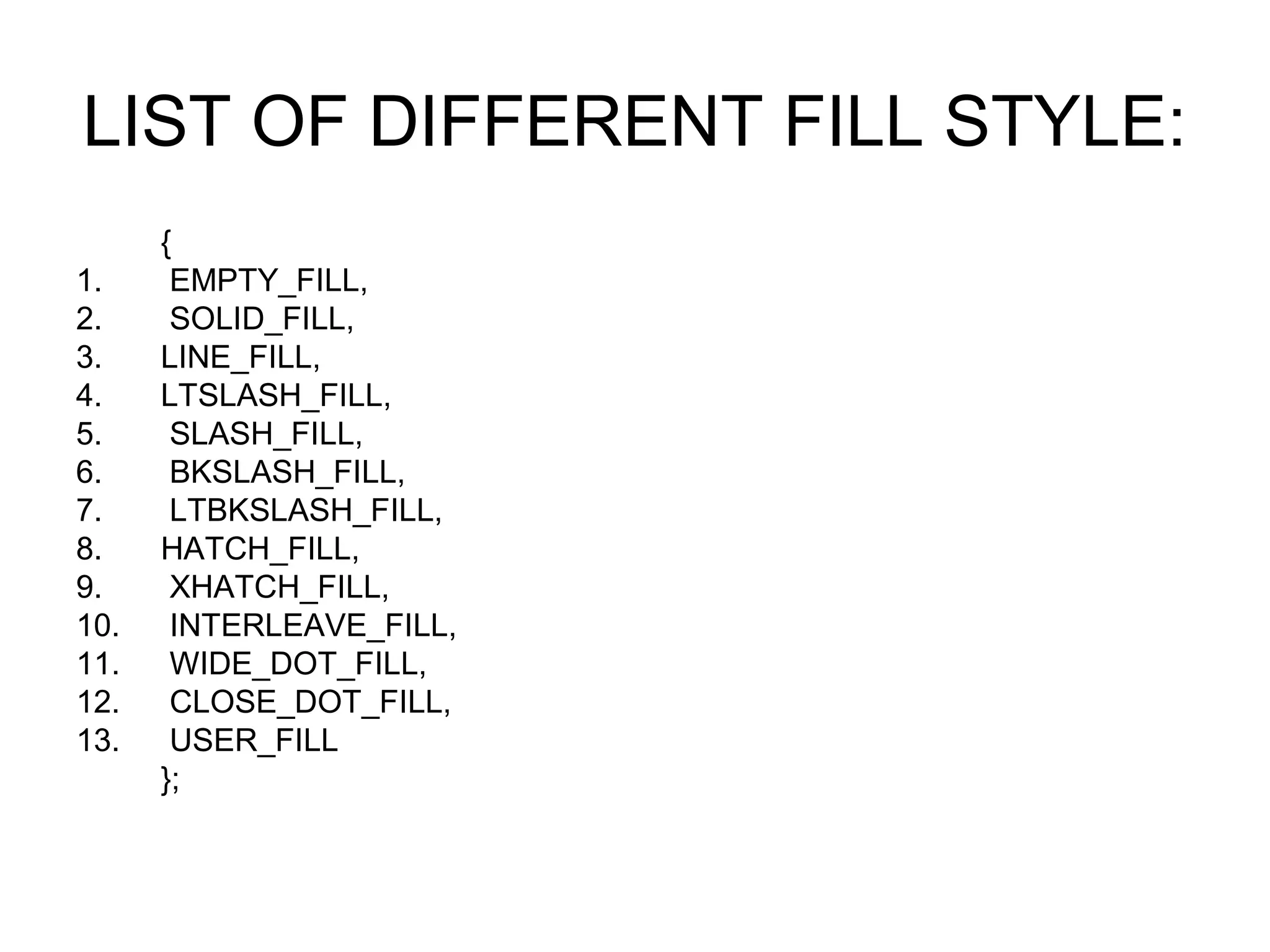 LIST OF DIFFERENT FILL STYLE:
      {
1.     EMPTY_FILL,
2.     SOLID_FILL,
3.    LINE_FILL,
4.    LTSLASH_FILL,
5.     SLASH_FILL,
6.     BKSLASH_FILL,
7.     LTBKSLASH_FILL,
8.    HATCH_FILL,
9.     XHATCH_FILL,
10.    INTERLEAVE_FILL,
11.    WIDE_DOT_FILL,
12.    CLOSE_DOT_FILL,
13.    USER_FILL
      };
 
