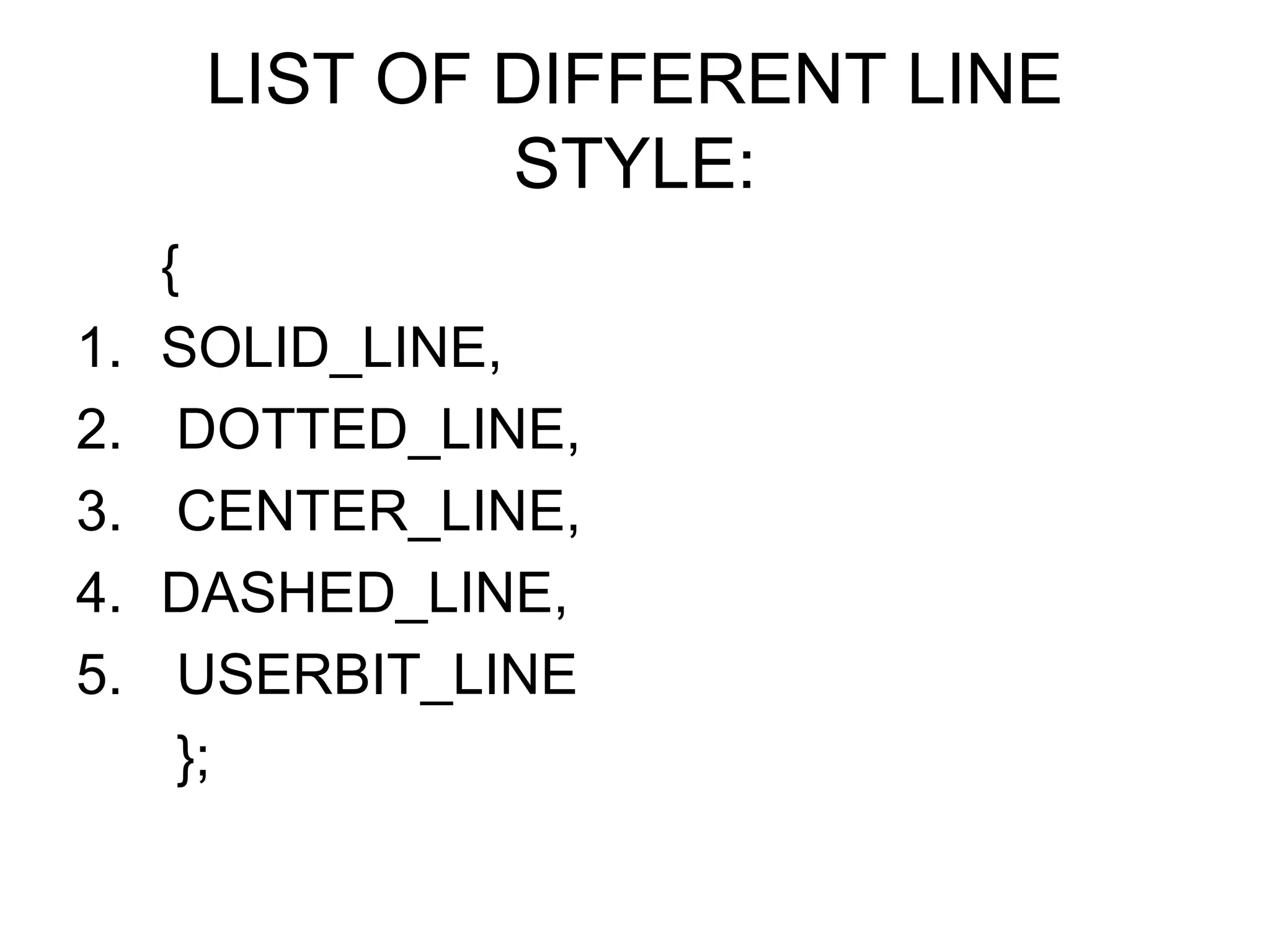 LIST OF DIFFERENT LINE
              STYLE:
     {
1.   SOLID_LINE,
2.    DOTTED_LINE,
3.    CENTER_LINE,
4.   DASHED_LINE,
5.    USERBIT_LINE
      };
 