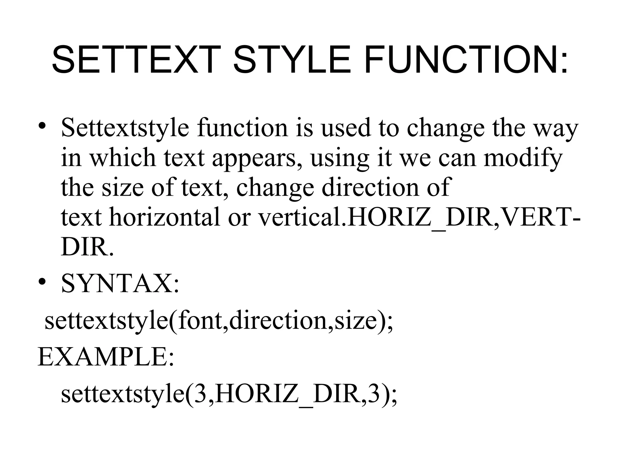 SETTEXT STYLE FUNCTION:
• Settextstyle function is used to change the way
  in which text appears, using it we can modify
  the size of text, change direction of
  text horizontal or vertical.HORIZ_DIR,VERT-
  DIR.
• SYNTAX:
 settextstyle(font,direction,size);
EXAMPLE:
  settextstyle(3,HORIZ_DIR,3);
 