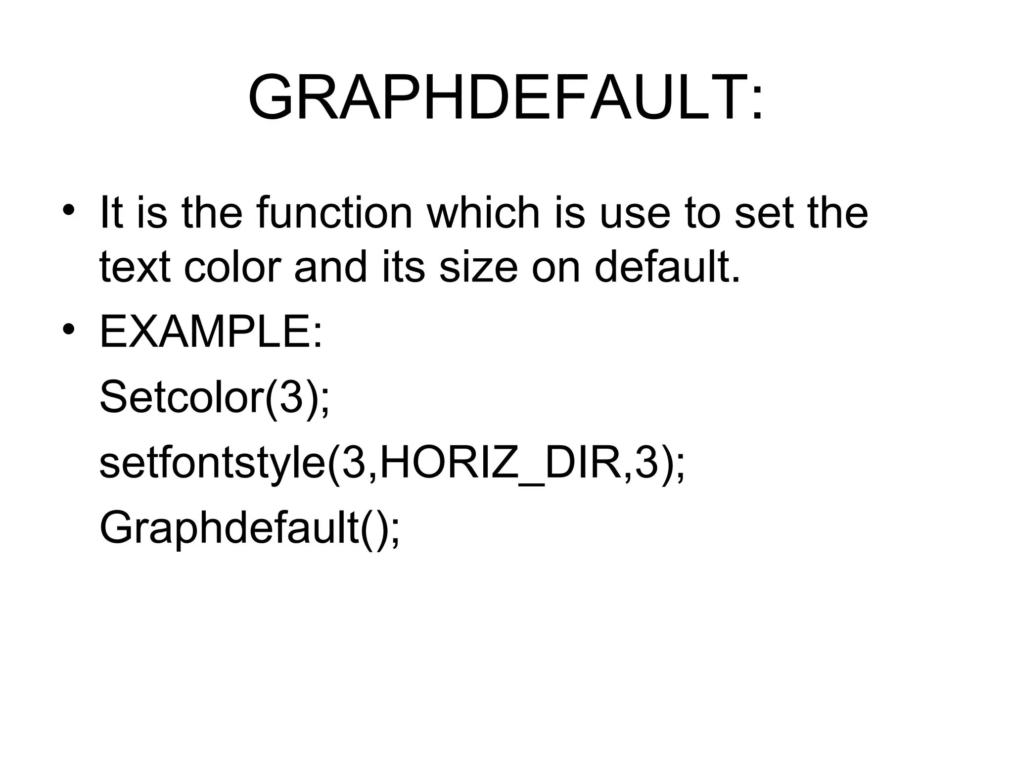 GRAPHDEFAULT:
• It is the function which is use to set the
  text color and its size on default.
• EXAMPLE:
  Setcolor(3);
  setfontstyle(3,HORIZ_DIR,3);
  Graphdefault();
 
