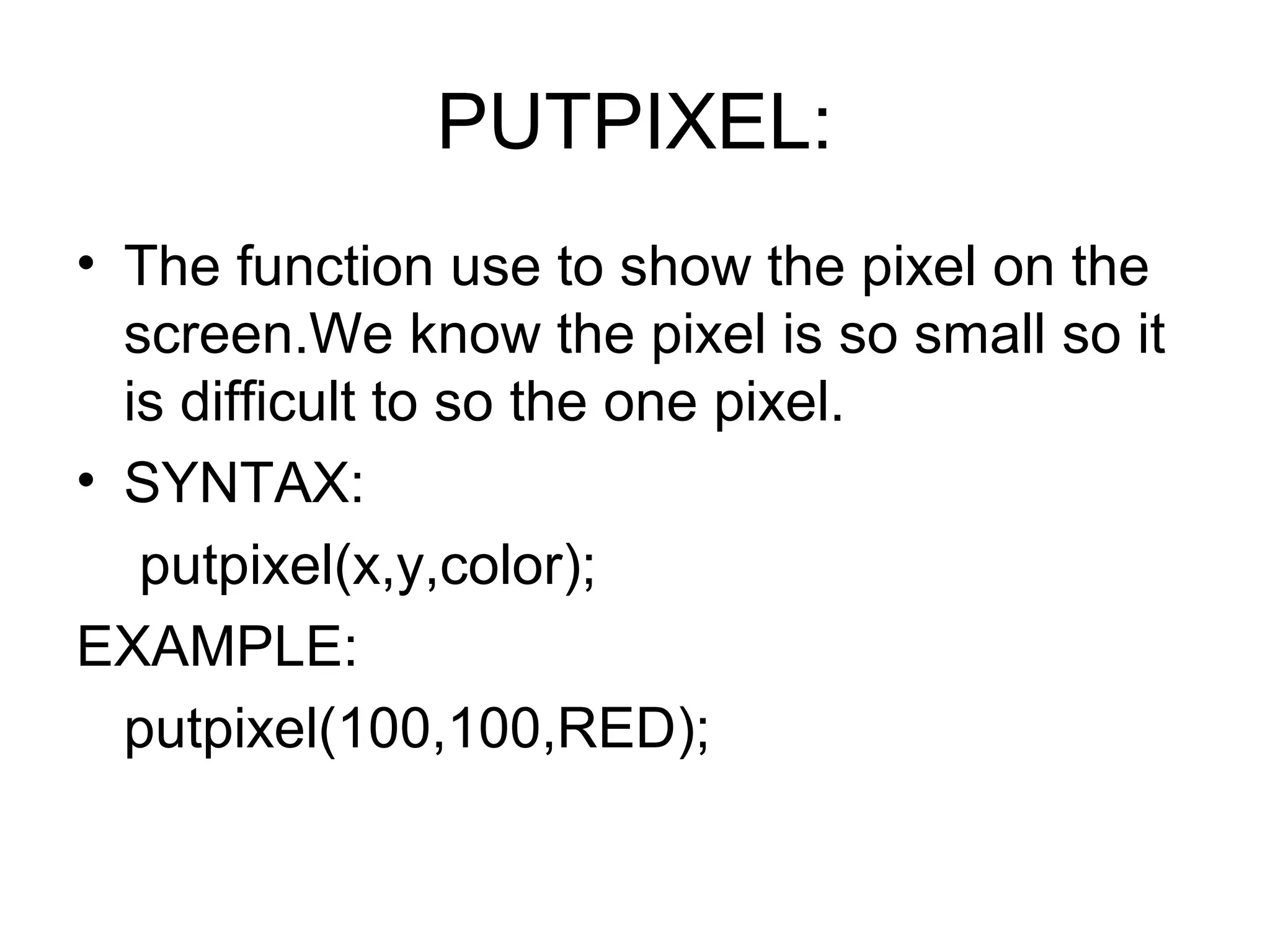 PUTPIXEL:
• The function use to show the pixel on the
  screen.We know the pixel is so small so it
  is difficult to so the one pixel.
• SYNTAX:
   putpixel(x,y,color);
EXAMPLE:
  putpixel(100,100,RED);
 