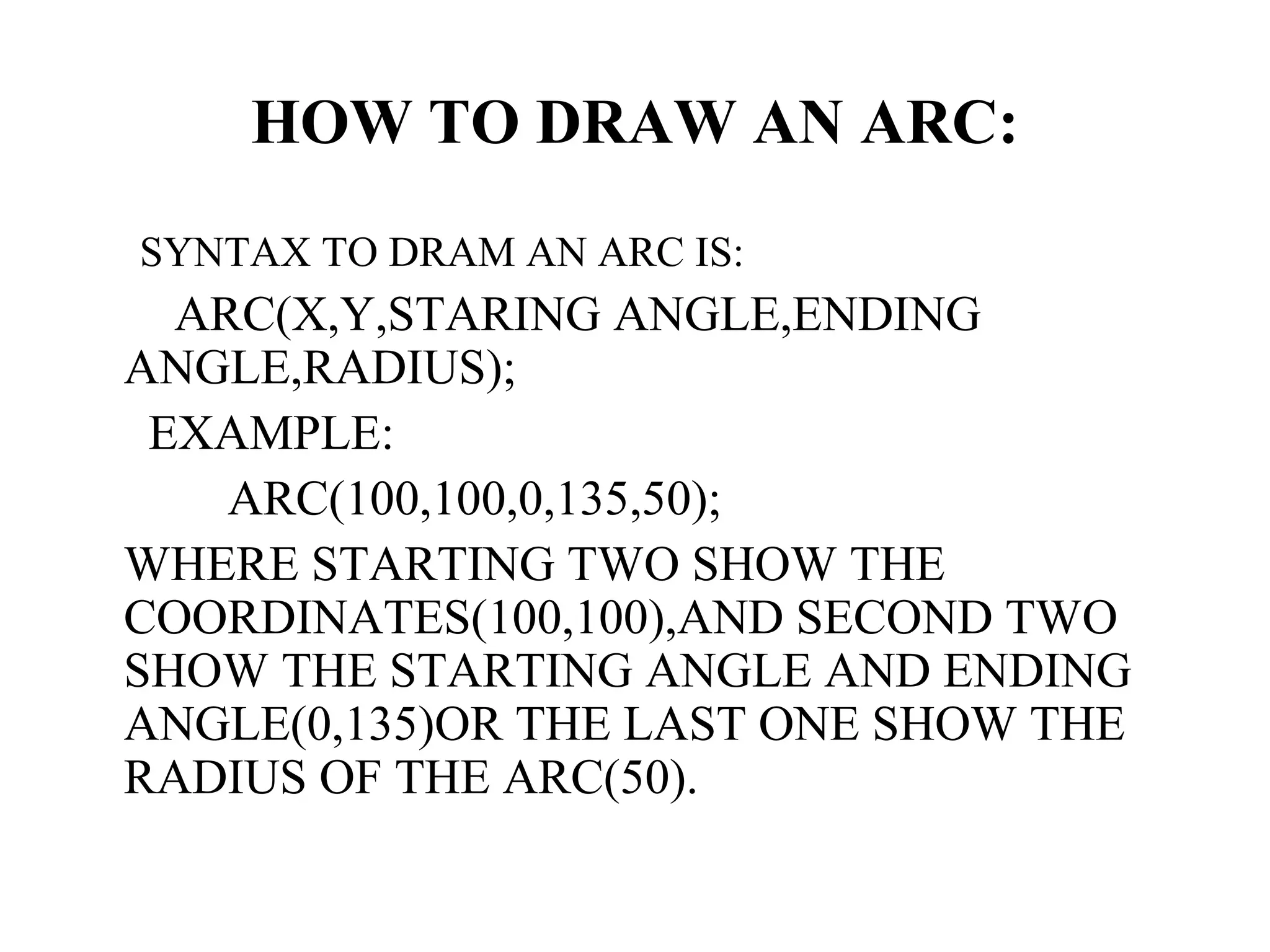 HOW TO DRAW AN ARC:
SYNTAX TO DRAM AN ARC IS:
  ARC(X,Y,STARING ANGLE,ENDING
ANGLE,RADIUS);
 EXAMPLE:
    ARC(100,100,0,135,50);
WHERE STARTING TWO SHOW THE
COORDINATES(100,100),AND SECOND TWO
SHOW THE STARTING ANGLE AND ENDING
ANGLE(0,135)OR THE LAST ONE SHOW THE
RADIUS OF THE ARC(50).
 