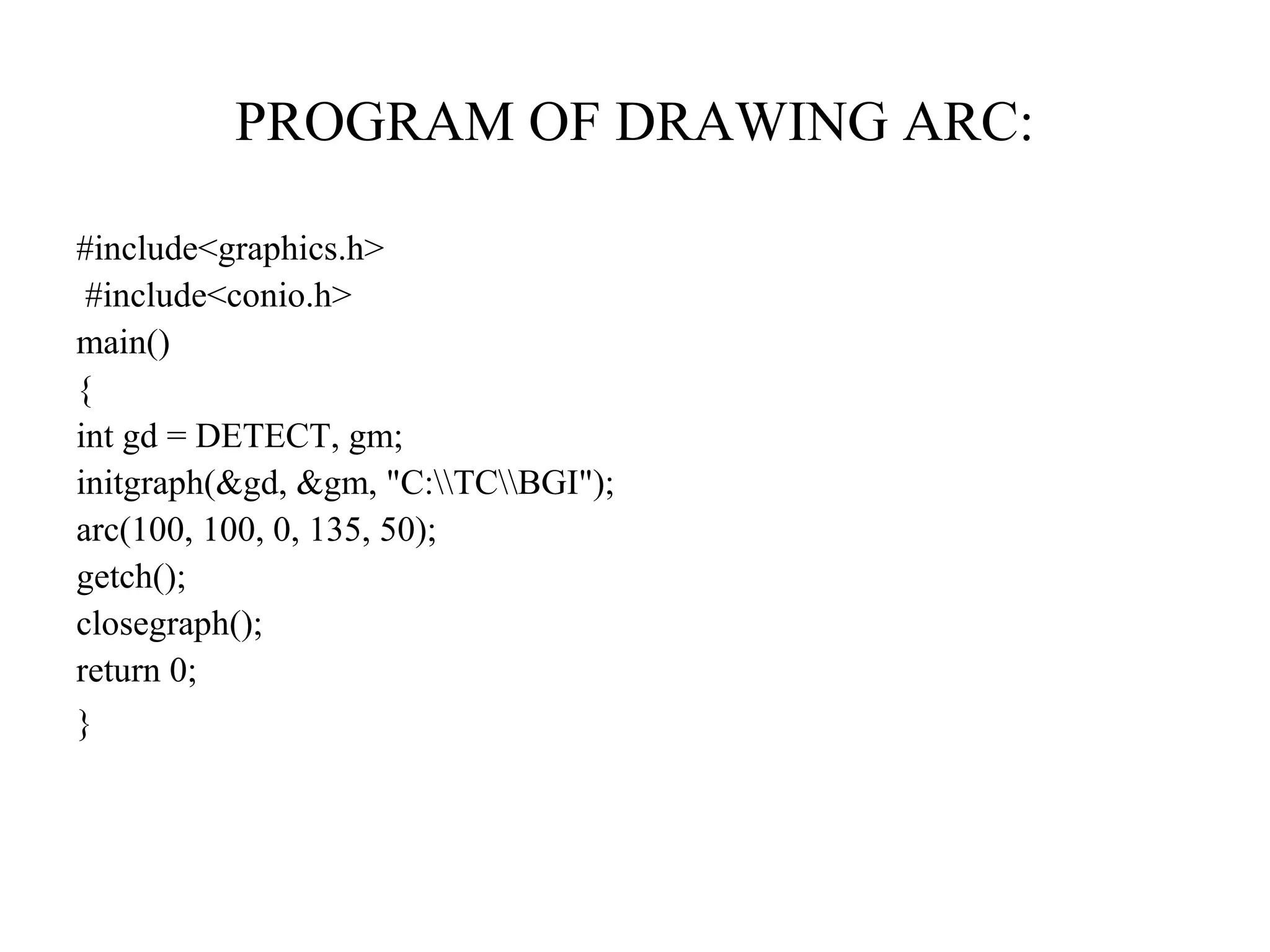 PROGRAM OF DRAWING ARC:

#include<graphics.h>
 #include<conio.h>
main()
{
int gd = DETECT, gm;
initgraph(&gd, &gm, "C:TCBGI");
arc(100, 100, 0, 135, 50);
getch();
closegraph();
return 0;
}
 