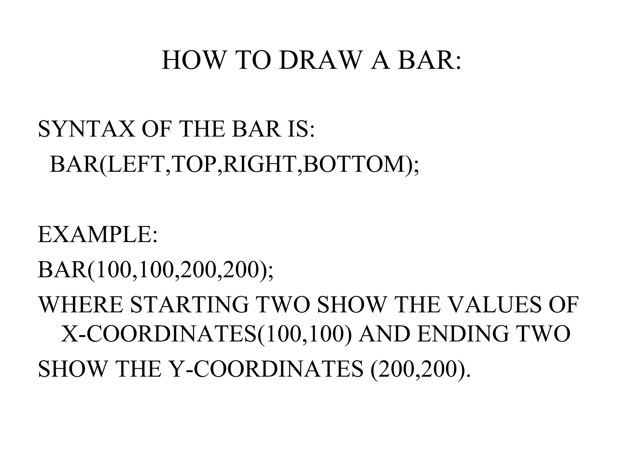 HOW TO DRAW A BAR:

SYNTAX OF THE BAR IS:
 BAR(LEFT,TOP,RIGHT,BOTTOM);

EXAMPLE:
BAR(100,100,200,200);
WHERE STARTING TWO SHOW THE VALUES OF
  X-COORDINATES(100,100) AND ENDING TWO
SHOW THE Y-COORDINATES (200,200).
 