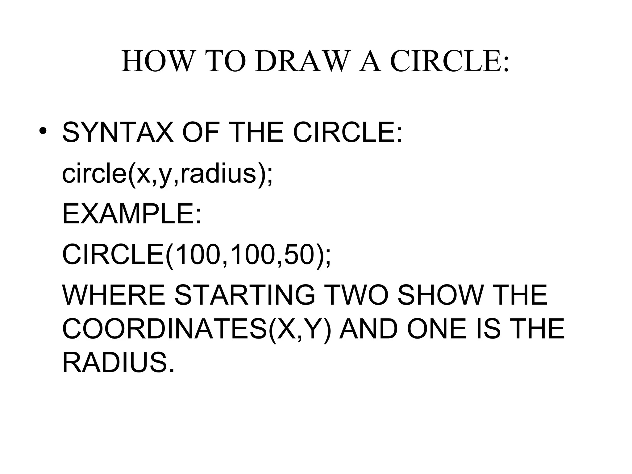 HOW TO DRAW A CIRCLE:

• SYNTAX OF THE CIRCLE:
  circle(x,y,radius);
  EXAMPLE:
  CIRCLE(100,100,50);
  WHERE STARTING TWO SHOW THE
  COORDINATES(X,Y) AND ONE IS THE
  RADIUS.
 