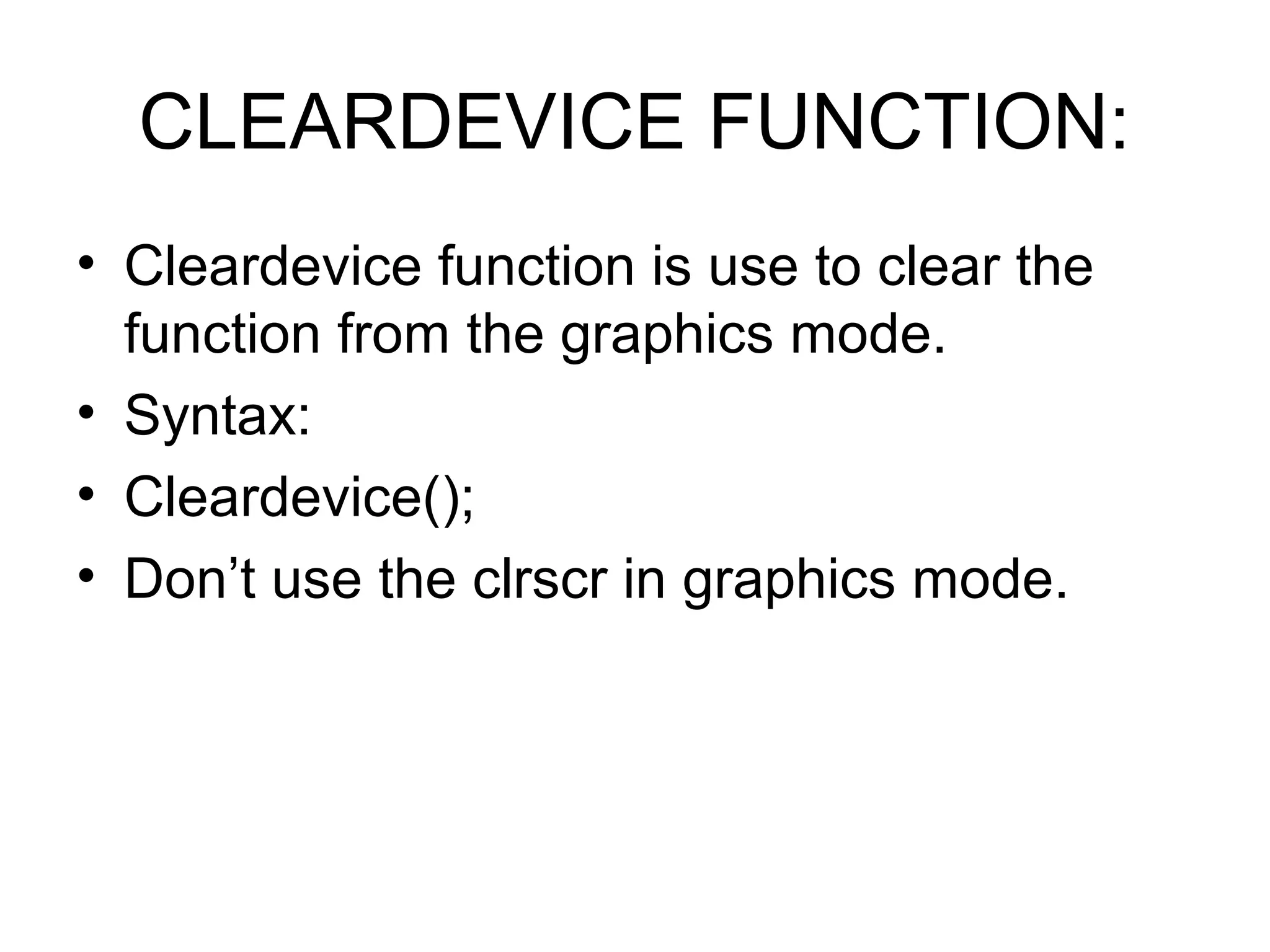 CLEARDEVICE FUNCTION:
• Cleardevice function is use to clear the
  function from the graphics mode.
• Syntax:
• Cleardevice();
• Don’t use the clrscr in graphics mode.
 