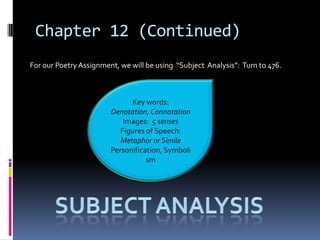 Chapter 12 (Continued)
For our Poetry Assignment, we will be using “Subject Analysis”: Turn to 476.



                              Key words:
                        Denotation, Connotation
                            Images: 5 senses
                           Figures of Speech:
                           Metaphor or Simile
                        Personification, Symboli
                                   sm
 