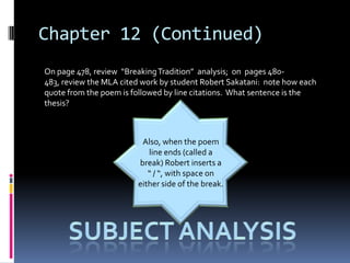Chapter 12 (Continued)
On page 478, review “Breaking Tradition” analysis; on pages 480-
483, review the MLA cited work by student Robert Sakatani: note how each
quote from the poem is followed by line citations. What sentence is the
thesis?



                         Also, when the poem
                           line ends (called a
                        break) Robert inserts a
                           “ / “, with space on
                        either side of the break.
 