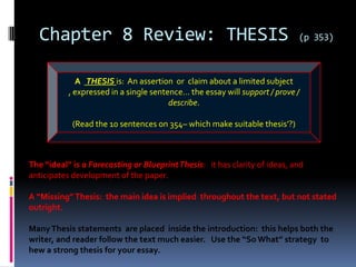 Chapter 8 Review: THESIS                                                  (p 353)



             A THESIS is: An assertion or claim about a limited subject
           , expressed in a single sentence… the essay will support / prove /
                                        describe.

            (Read the 10 sentences on 354– which make suitable thesis’?)



The “ideal” is a Forecasting or Blueprint Thesis: it has clarity of ideas, and
anticipates development of the paper.

A “Missing” Thesis: the main idea is implied throughout the text, but not stated
outright.

Many Thesis statements are placed inside the introduction: this helps both the
writer, and reader follow the text much easier. Use the “So What” strategy to
hew a strong thesis for your essay.
 