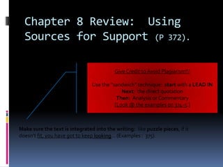 Chapter 8 Review: Using
  Sources for Support (P 372).

                                          Give Credit to Avoid Plagiarism!!!

                                Use the “sandwich” technique: start with a LEAD IN
                                             Next: the direct quotation
                                           Then: Analysis or Commentary
                                          [Look @ the examples on 374-5.]



Make sure the text is integrated into the writing: like puzzle pieces, if it
doesn’t fit, you have got to keep looking… (Examples : 375).
 