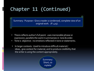 Chapter 11 (Continued)

  Summary: Purpose= Give a reader a condensed, complete view of an
                     original work. (P. 425).



• Thesis reflects author’s full point: uses memorable phrase or
  expression, parallels the work it summarizes in tone & order.
• Tone is objective: no emotions reflected in tone or statements.

• In larger contexts: Used to introduce difficult material /
  ideas, give context for material, and to produce credibility that
  the writer is using the content appropriately.


                                Summary:
                                 Short, co
                                  mplete
 