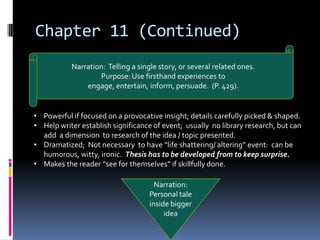 Chapter 11 (Continued)
           Narration: Telling a single story, or several related ones.
                   Purpose: Use firsthand experiences to
               engage, entertain, inform, persuade. (P. 429).


• Powerful if focused on a provocative insight; details carefully picked & shaped.
• Help writer establish significance of event; usually no library research, but can
  add a dimension to research of the idea / topic presented.
• Dramatized; Not necessary to have “life shattering/ altering” event: can be
  humorous, witty, ironic. Thesis has to be developed from to keep surprise.
• Makes the reader “see for themselves” if skillfully done.

                                      Narration:
                                    Personal tale
                                    inside bigger
                                         idea
 