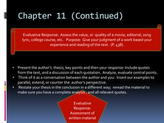 Chapter 11 (Continued)
      Evaluative Response: Assess the value, or quality of a movie, editorial, song
     lyric, college course, etc. Purpose: Give your judgment of a work based your
                       experience and reading of the text. (P. 438).




• Present the author’s thesis, key points and then your response: Include quotes
  from the text, and a discussion of each quotation. Analyze, evaluate central points.
• Think of it as a conversation between the author and you: Insert our examples to
  parallel, extend, or counter the author’s perspective.
• Restate your thesis in the conclusion in a different way; reread the material to
  make sure you have a complete analysis , and all relevant quotes.

                                    Evaluative
                                    Response:
                                 Assessment of
                                 written material
 