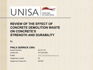 REVIEW OF THE EFFECT OF
CONCRETE DEMOLITION WASTE
ON CONCRETE’S
STRENGTH AND DURABILITY
By
PHILA DERRICK CIRA
Student Number: 63 077 167
Contact No: 073 335 4460
E-Mail: 63077167@mylife.unisa.ac.za
Assignment number: 02
Assignment Unique No: 857443
 