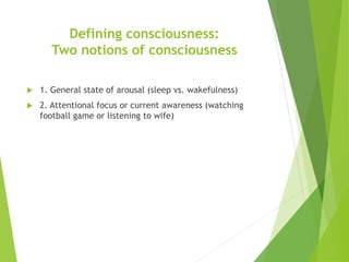 Defining consciousness:
Two notions of consciousness
 1. General state of arousal (sleep vs. wakefulness)
 2. Attentional focus or current awareness (watching
football game or listening to wife)
 