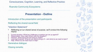 Consciousness, Cognition, Learning, and Reflective Practice:
Roanoke Community Ecosystems
Introduction of the presentation and participants
Reflecting the shared social field
"Intention Statement“
• Reflecting on our shared sense of purpose, we'll conduct the following
inquiry:
 Current situation: What key challenge or question are we up against?
 Stakeholders: How might others view this situation?
 Intention: What future are we trying to create?
 Learning threshold: What do we need to let-go of -- and what do we need to learn?
 Help: Where do we need input or help?
Generative dialogue
Closing remarks
Presentation - Outline
 