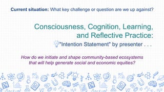 Consciousness, Cognition, Learning,
and Reflective Practice:
"Intention Statement" by presenter . . .
Current situation: What key challenge or question are we up against?
How do we initiate and shape community-based ecosystems
that will help generate social and economic equities?
 
