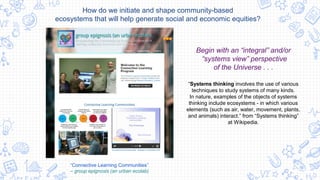 “Connective Learning Communities”
– group epignosis (an urban ecolab)
Begin with an “integral” and/or
“systems view” perspective
of the Universe . . .
How do we initiate and shape community-based
ecosystems that will help generate social and economic equities?
“Systems thinking involves the use of various
techniques to study systems of many kinds.
In nature, examples of the objects of systems
thinking include ecosystems - in which various
elements (such as air, water, movement, plants,
and animals) interact.” from “Systems thinking”
at Wikipedia.
 